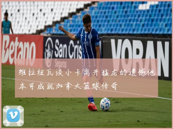 维拉纽瓦谈小卡离开猛龙的遗憾他本可成就加拿大篮球传奇