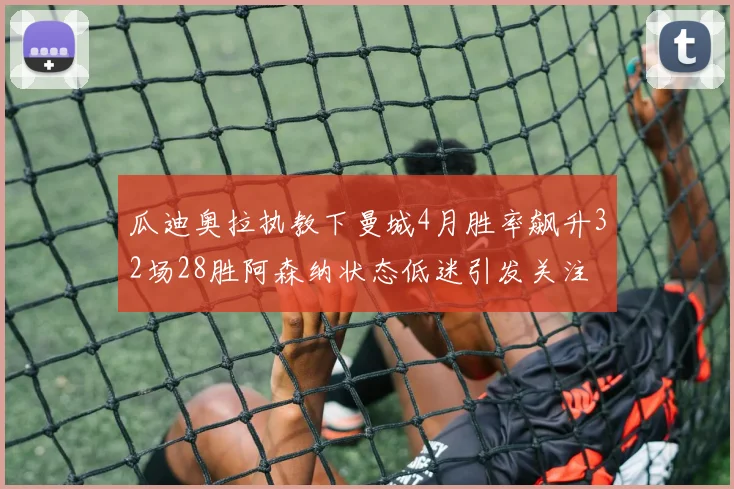 瓜迪奥拉执教下曼城4月胜率飙升32场28胜阿森纳状态低迷引发关注
