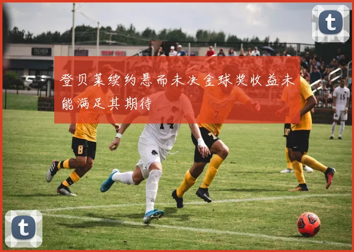 登贝莱续约悬而未决金球奖收益未能满足其期待