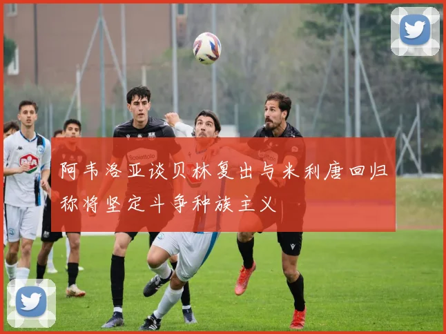 阿韦洛亚谈贝林复出与米利唐回归称将坚定斗争种族主义