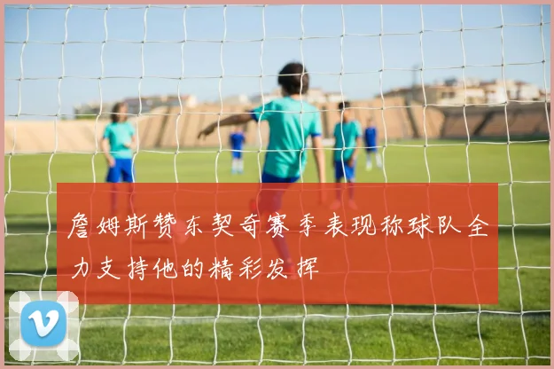 詹姆斯赞东契奇赛季表现称球队全力支持他的精彩发挥