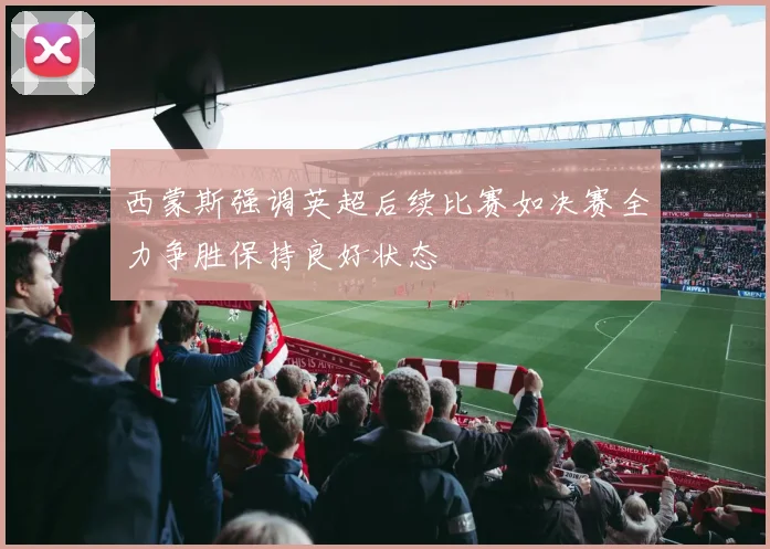 西蒙斯强调英超后续比赛如决赛全力争胜保持良好状态