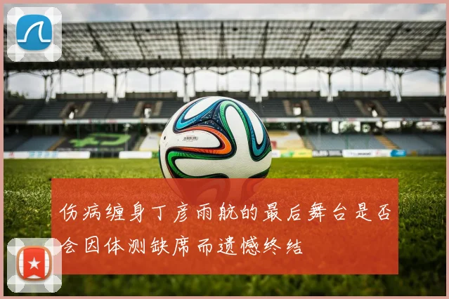 伤病缠身丁彦雨航的最后舞台是否会因体测缺席而遗憾终结