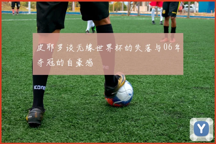 皮耶罗谈无缘世界杯的失落与06年夺冠的自豪感