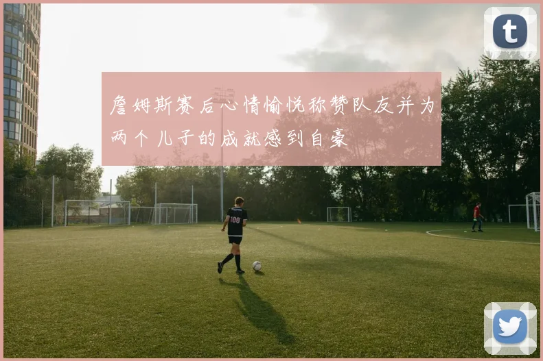 詹姆斯赛后心情愉悦称赞队友并为两个儿子的成就感到自豪