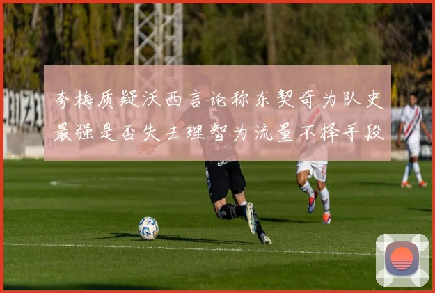 夸梅质疑沃西言论称东契奇为队史最强是否失去理智为流量不择手段