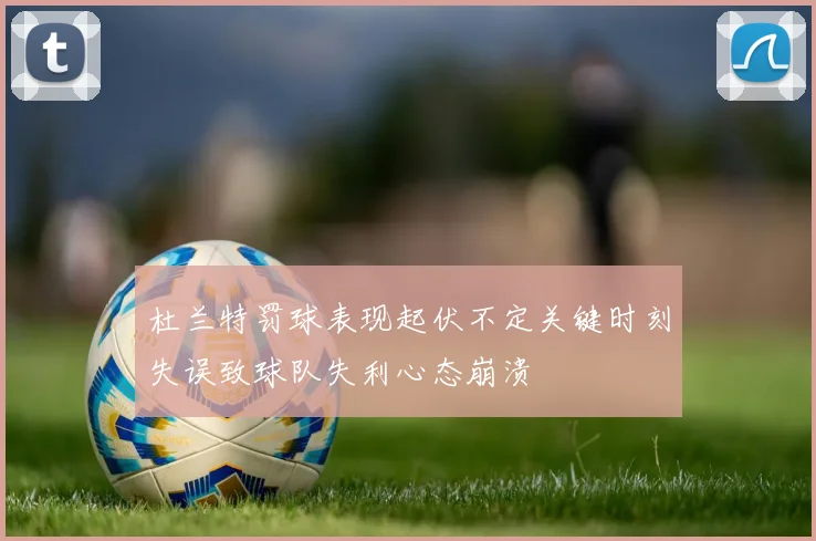 杜兰特罚球表现起伏不定关键时刻失误致球队失利心态崩溃