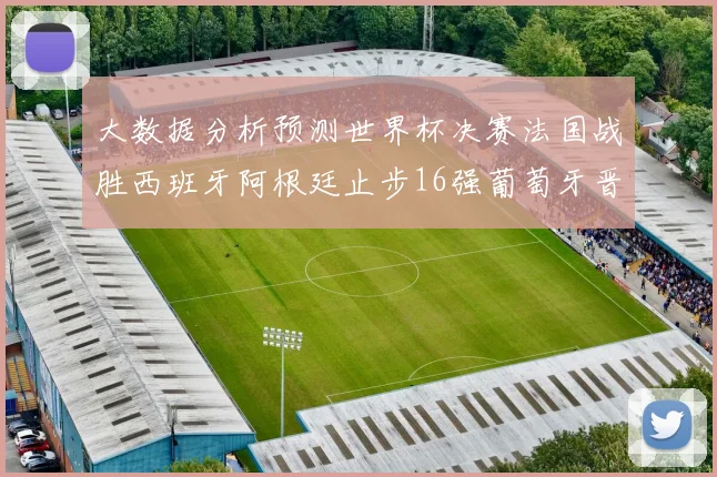 大数据分析预测世界杯决赛法国战胜西班牙阿根廷止步16强葡萄牙晋级4强