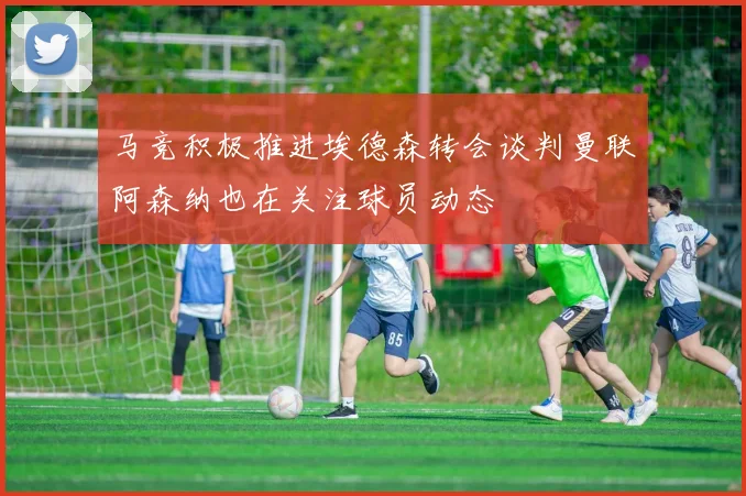 马竞积极推进埃德森转会谈判曼联阿森纳也在关注球员动态