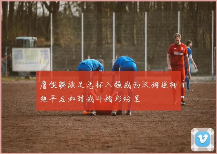 詹俊解读足总杯八强战西汉姆逆转绝平后加时战斗精彩纷呈